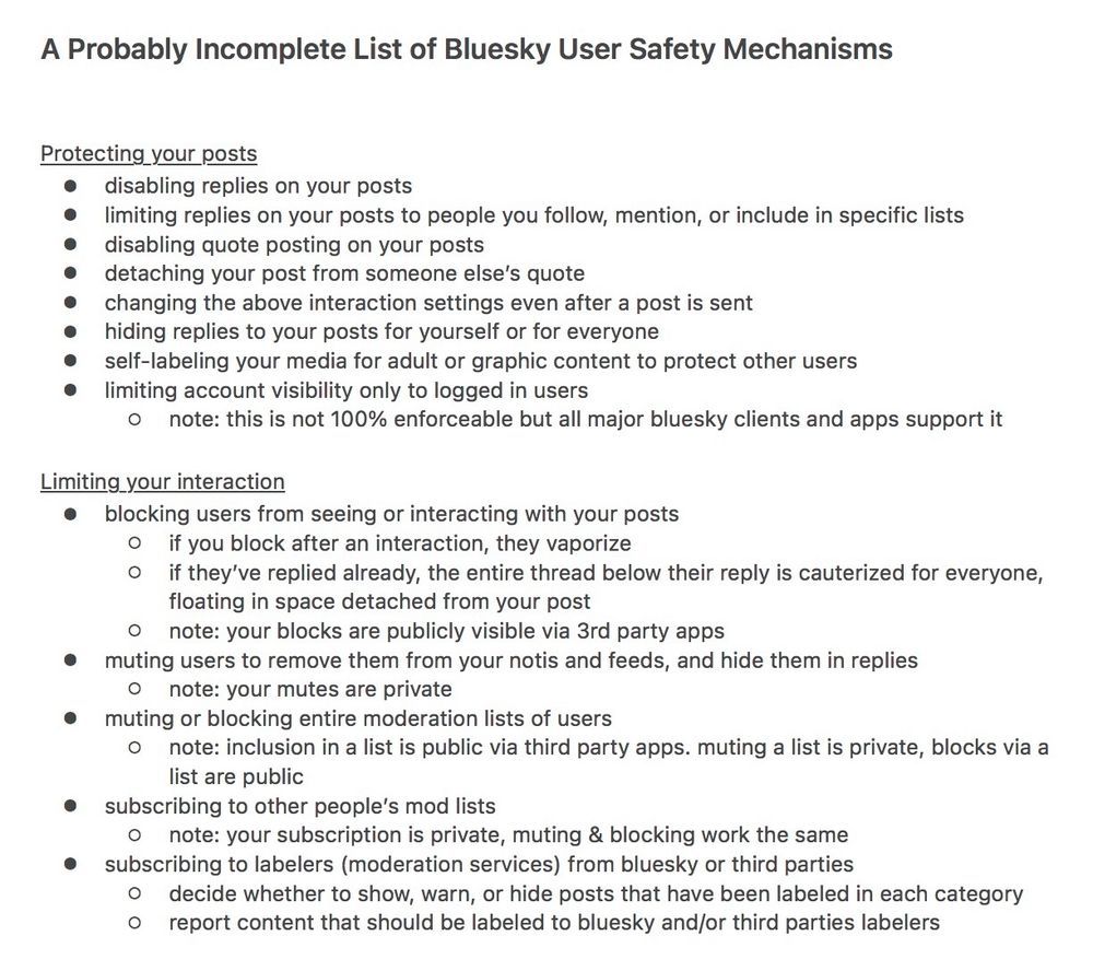 A Probably Incomplete List of Bluesky User Safety Mechanisms

Protecting your posts
• disabling replies on your posts
• limiting replies on your posts to people you follow, mention, or include in specific lists
• disabling quote posting on your posts
• detaching your post from someone else's quote
• changing the above interaction settings even after a post is sent hiding replies to your posts for yourself or for everyone
• self-labeling your media for adult or graphic content to protect other users
• limiting account visibility only to logged in users
• note: this is not 100% enforceable but all major bluesky clients and apps support it

Limiting your interaction
• blocking users from seeing or interacting with your posts
• if you block after an interaction, they vaporize
• if they've replied already, the entire thread below their reply is cauterized for everyone, floating in space detached from your post
• note: your blocks are publicly visible via 3rd party apps
• muting users to remove them from your notis and feeds, and hide them in replies
• note: your mutes are private
• muting or blocking entire moderation lists of users
• note: inclusion in a list is public via third party apps. muting a list is private, blocks via a list are public
• subscribing to other people's mod lists
• note: your subscription is private, muting & blocking work the same
• subscribing to labelers (moderation services) from bluesky or third parties
o decide whether to show, warn, or hide posts that have been labeled in each category
• report content that should be labeled to bluesky and/or third parties labelers
