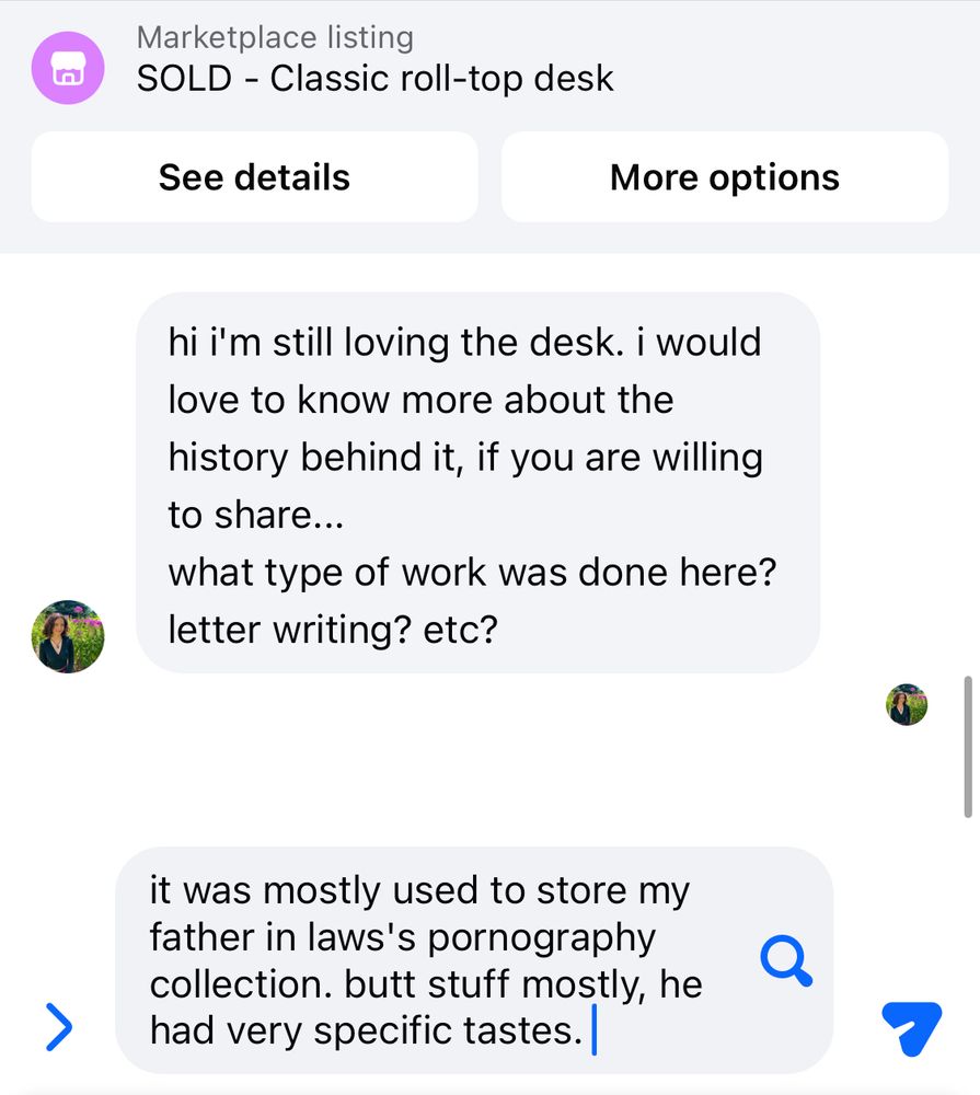 Marketplace listing
SOLD - Classic roll-top desk

message from buyer:

hi i'm still loving the desk. i would love to know more about the history behind it, if you are willing to share...
what type of work was done here? letter writing? etc?

draft reply:

it was mostly used to store my father in laws's pornography collection. butt stuff mostly, he had very specific tastes.