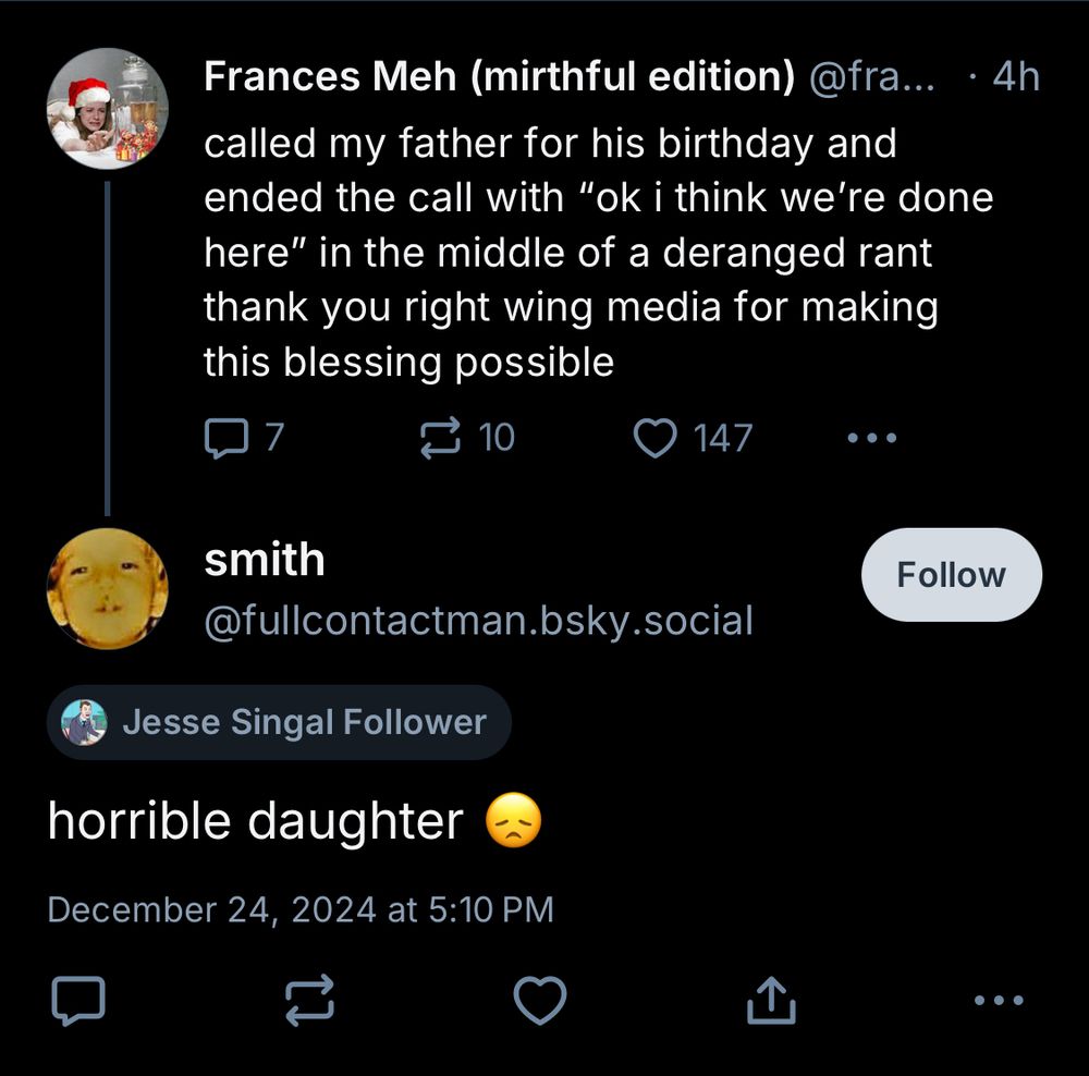 my post:
called my father for his birthday and ended the call with "ok i think we're done here" in the middle of a deranged rant thank you right wing media for making this blessing possible


smith @fullcontactman.bsky.social:
[Label: Jesse Singal Follower]

horrible daughter