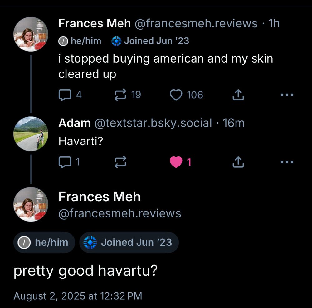 my post:

i stopped buying american and my skin cleared up

==

reply from textstar.bsky.social:

Havarti?

==

my reply: 

pretty good havartu?