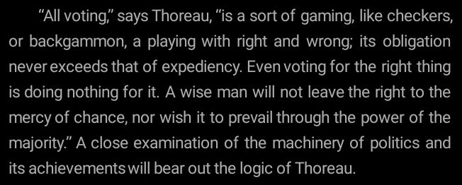""All voting," says Thoreau, "is sort of gaming, like checkers, or backgammon, a playing with right and wrong; its obligations never exceeds that of expediency. Even voting for the right thing is doing nothing for it. A wise man will not leave the right to the mercy of chance, nor wish it to prevail through the power of majority." A close examination of thr machineru of politics and its achivements will bear out the logic of Thoreau."

-Emma Goldman Anarchism