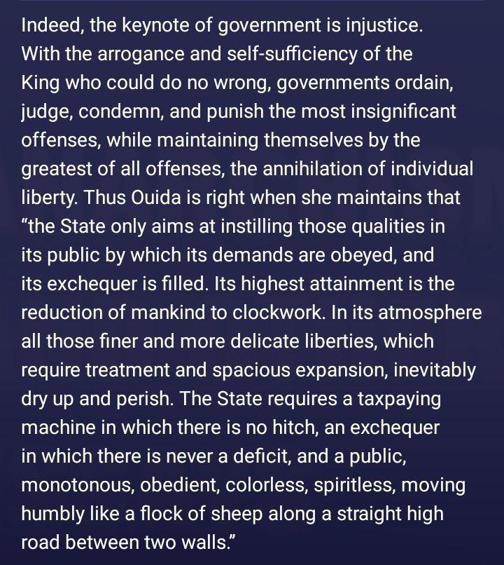 Anarchism and Other Essays - Emma Goldman, Hippolyte Havel

"Indeed, the keynote of government is injustice. With the arrogance and self-sufficiency of the King who could do no wrong, governments ordain, judge, condemn, and punish the most insignificant offenses, while maintaining themselves by the greatest of all offenses, the annihilation of individual liberty. Thus Ouida is right when she maintains that “the State only aims at instilling those qualities in its public by which its demands are obeyed, and its exchequer is filled. Its highest attainment is the reduction of mankind to clockwork. In its atmosphere all those finer and more delicate liberties, which require treatment and spacious expansion, inevitably dry up and perish. The State requires a taxpaying machine in which there is no hitch, an exchequer in which there is never a deficit, and a public, monotonous, obedient, colorless, spiritless, moving humbly like a flock of sheep along a straight high road between two walls.”"

