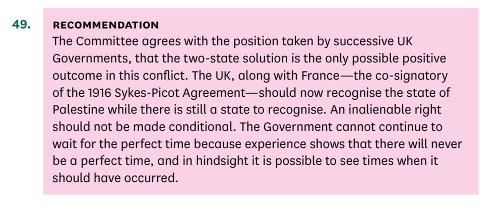 49. RECOMMENDATION
The Committee agrees with the position taken by successive UK
Governments, that the two-state solution is the only possible positive outcome in this conflict. The UK, along with France —the co-signatory of the 1916 Sykes-Picot Agreement-should now recognise the state of Palestine while there is still a state to recognise. An inalienable right should not be made conditional. The Government cannot continue to wait for the perfect time because experience shows that there will never be a perfect time, and in hindsight it is possible to see times when it should have occurred.