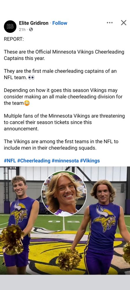 Screenshot of a Facebook post by Elite Gridiron. It reads:

REPORT:

These are the Official Minnesota Vikings Cheerleading Captains this year. 

They are the first male cheerleading captains of an NFL team. 👀 

Depending on how it goes this season Vikings may consider making an all male cheerleading division for the team😳

Multiple fans of the Minnesota Vikings are threatening to cancel their season tickets since this announcement.

The Vikings are among the first teams in the NFL to include men in their cheerleading squads.

#NFL #Cheerleading #minnesota #Vikings