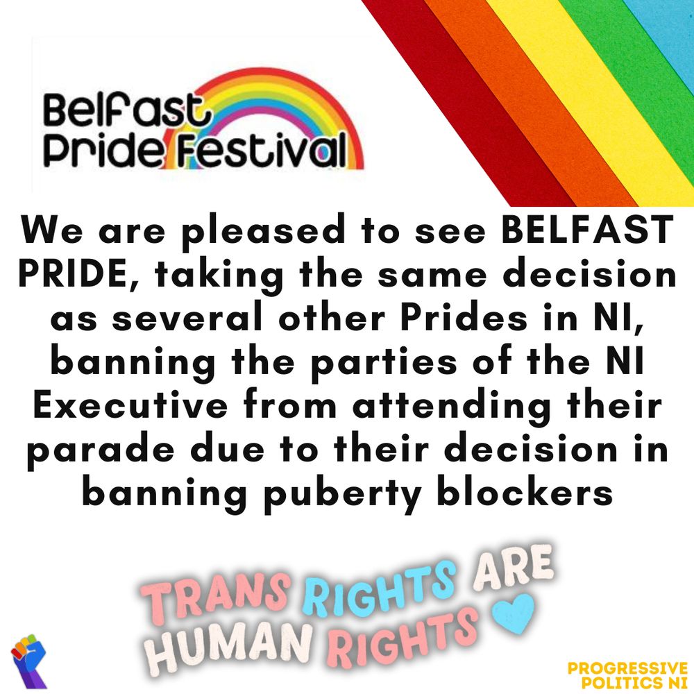 We are pleased to see BELFAST PRIDE, taking the same decision as several other Prides in NI, banning the parties of the NI Executive from attending their parade due to their decision in banning puberty blockers

TRANS RIGHTS ARE HUMAN RIGHTS