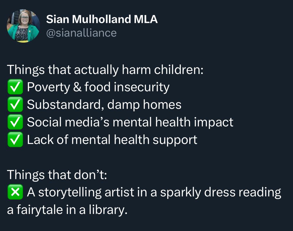 Tweet from Sian Mulholland MLA @sianalliance:

Things that actually harm children:
✅ Poverty & food insecurity
✅ Substandard, damp homes 
✅ Social media's mental health impact
✅ Lack of mental health support

Things that don't:
❎ A storytelling artist in a sparkly dress reading a fairytale in a library.