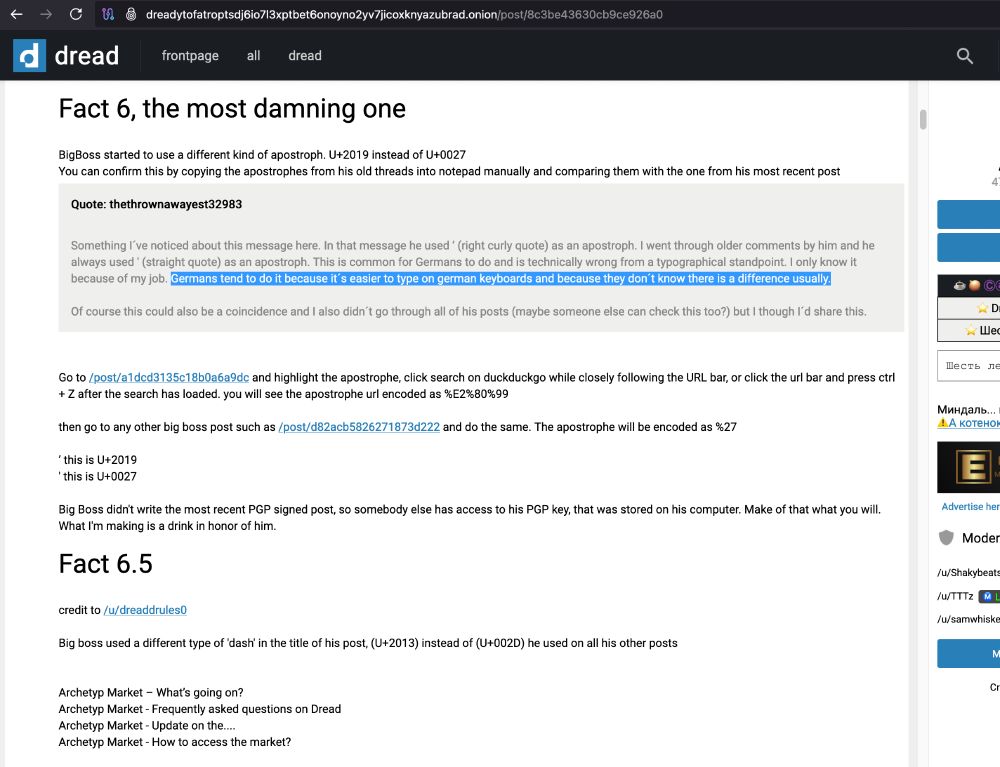 Screenshot from dread:
"BigBoss started to use a different kind of apostroph. U+2019 instead of U+0027

You can confirm this by copying the apostrophes from his old threads into notepad manually and comparing them with the one from his most recent post
Quote: thethrownawayest32983
Something l've noticed about this message here. In that message he used ' (right curly quote) as an apostroph. I went through older comments by him and he always used ' (straight quote) as an apostroph. This is common for Germans to do and is technically wrong from a typographical standpoint. I only know it because of my job. Germans tend to do it because it's easier to type on german keyboards and because they don't know there is a difference usually.
Of course this could also be a coincidence and I also didn't go through all of his posts (maybe someone else can check this too?) but I though l'd share this.
Go to /post/a1dcd3135c18b0a6a9dc and highlight the apostrophe, click search on duckduckgo while closely following the URL bar, or click the url bar and press ctrl + Z after the search has loaded. you will see the apostrophe url encoded as %E2%80%99
then go to any other big boss post such as /post/d82acb5826271873d222 and do the same. The apostrophe will be encoded as %27
'this is U+2019
'this is U+0027
Big Boss didn't write the most recent PGP signed post, so somebody else has access to his PGP key, that was stored on his computer. Make of that what you will.
What I'm making is a drink in honor of him."