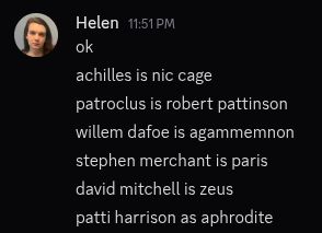 achilles is nic cage
patroclus is robert pattinson
willem dafoe is agammemnon
stephen merchant is paris
david mitchell is zeus
patti harrison is aphrodite