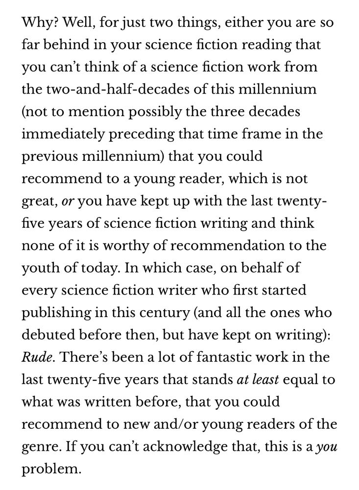 Why? Well, for just two things, either you are so far behind in your science fiction reading that you can't think of a science fiction work from the two-and-half-decades of this millennium (not to mention possibly the three decades immediately preceding that time frame in the previous millennium) that you could recommend to a young reader, which is not great, or you have kept up with the last twenty-five years of science fiction writing and think none of it is worthy of recommendation to the youth of today. In which case, on behalf of every science fiction writer who first started publishing in this century (and all the ones who debuted before then, but have kept on writing):
Rude. There's been a lot of fantastic work in the last twenty-five years that stands at least equal to what was written before, that you could recommend to new and/or young readers of the genre. If you can't acknowledge that, this is a you problem.