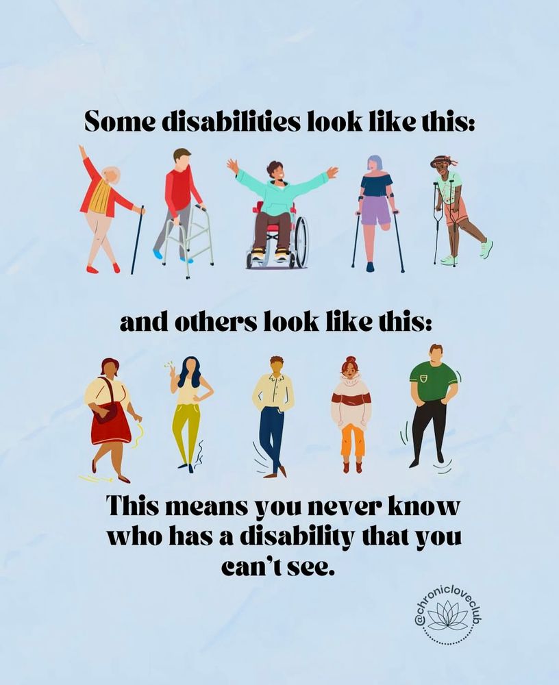 The image shows a light blue background with black text saying: “Some disabilities look like this”, followed by 5 human figures in color presenting different physical impairments like a wheelchair user, an amputee and three people using walking support devices. Then more black text says: “and others look like this”; followed by 5 human figures in color standing or waiving. These 5 figures do no show any visible physical impairments. More black text says: “This means you never know who has a disability that you can’t see”. This is followed on the bottom right corner by the logo of Chronic Love Club which is a black flower.