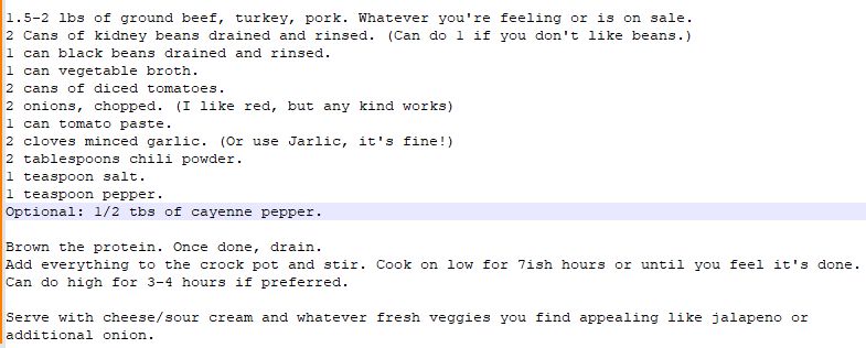 1.5-2 lbs of ground beef, turkey, pork. Whatever you're feeling or is on sale.
2 Cans of kidney beans drained and rinsed. (Can do 1 if you don't like beans.)
1 can black beans drained and rinsed. 
1 can vegetable broth. 
2 cans of diced tomatoes.
2 onions, chopped. (I like red, but any kind works)
1 can tomato paste. 
2 cloves minced garlic. (Or use Jarlic, it's fine!) 
2 tablespoons chili powder. 
1 teaspoon salt.
1 teaspoon pepper.
Optional: 1/2 tbs of cayenne pepper.

Brown the protein. Once done, drain. 
Add everything to the crock pot and stir. Cook on low for 7ish hours or until you feel it's done. Can do high for 3-4 hours if preferred. 

Serve with cheese/sour cream and whatever fresh veggies you find appealing like jalapeno or additional onion. 