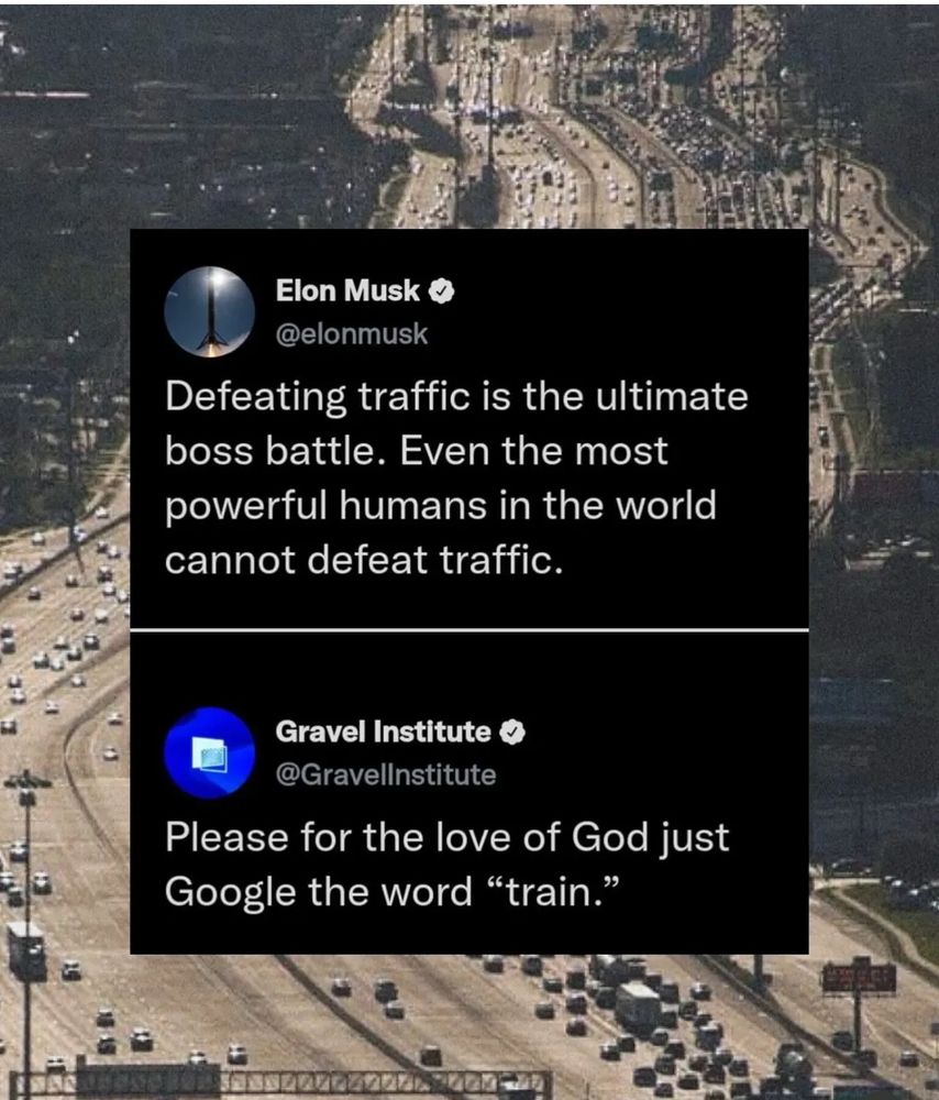 Elon Musk o @elonmusk
Defeating traffic is the ultimate boss battle. Even the most powerful humans in the world cannot defeat traffic.
Gravel Institute &
@GravelInstitute
Please for the love of God just
Google the word "train."