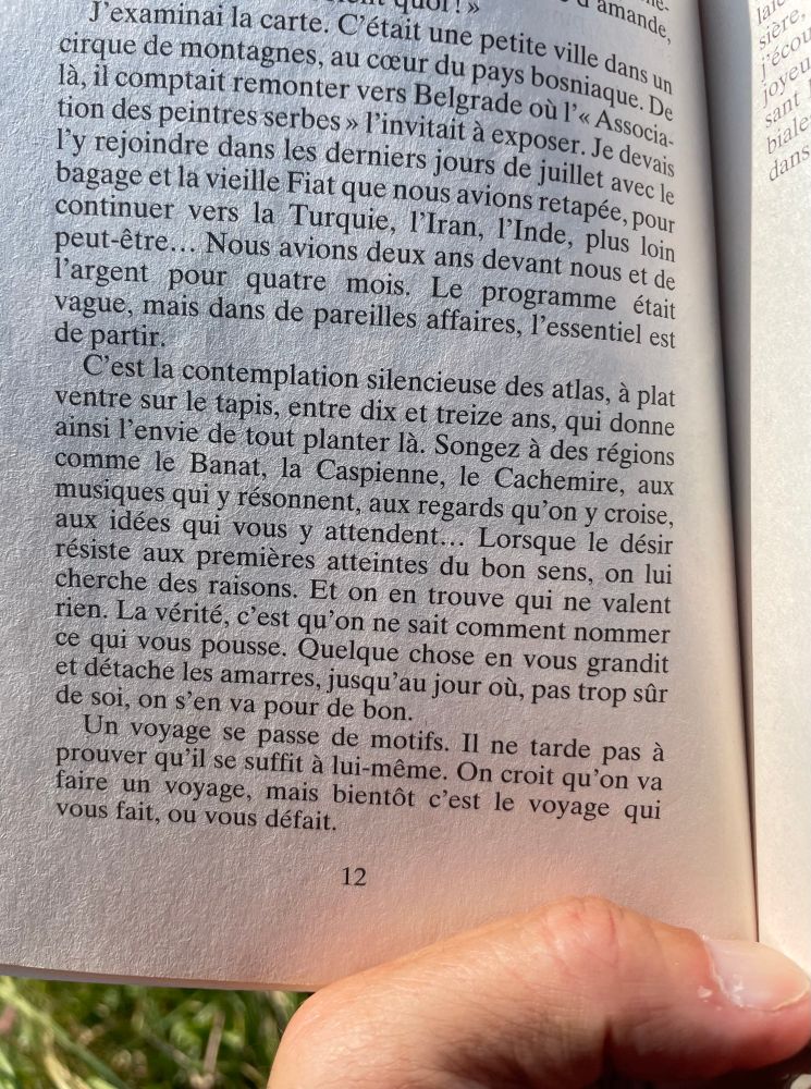 C'est la contemplation silencieuse des atlas, à plat ventre sur le tapis, entre dix et treize ans, qui donne ainsi l'envie de tout planter là. Songez à des régions comme le Banat, la Caspienne, le Cachemire, aux musiques qui y résonnent, aux regards qu'on y croise, aux idées qui vous y attendent... Lorsque le désir résiste aux premières atteintes du bon sens, on lui cherche des raisons. Et on en trouve qui ne valent rien. La vérité, c'est qu'on ne sait comment nommer ce qui vous pousse. Quelque chose en vous grandit et détaché les amarres, jusqu'au jour où, pas trop sûr de soi, on s'en va pour de bon.
Un voyage se passe de motifs. Il ne tarde pas à prouver qu'il se suffit à lui-même. On croit qu'on va faire un voyage, mais bientôt c'est le voyage qui vous fait, ou vous défait.