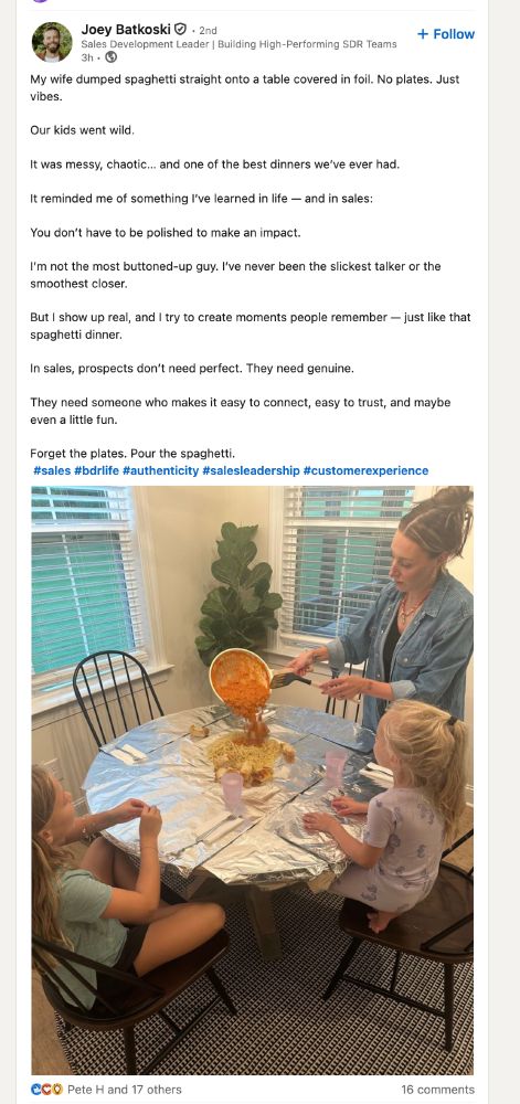 Screen shot from LinkedIN of a woman pouring pasta sauce onto a pike of spaghetti in the middle of a round table covered with foil. Two young blonde girls sit in chairs at the table.

 Joey Batkoski
Sales Development Leader | Building High-Performing SDR TeamsSales Development Leader | Building High-Performing SDR Teams 3h • 

My wife dumped spaghetti straight onto a table covered in foil. No plates. Just vibes.

Our kids went wild.

It was messy, chaotic… and one of the best dinners we’ve ever had.

It reminded me of something I’ve learned in life — and in sales:

You don’t have to be polished to make an impact.

I’m not the most buttoned-up guy. I’ve never been the slickest talker or the
smoothest closer.

But I show up real, and I try to create moments people remember — just like that spaghetti dinner.

In sales, prospects don’t need perfect. They need genuine.

They need someone who makes it easy to connect, easy to trust, and maybe even a little fun.

Forget the plates. Pour the spaghetti.
 hashtag#sales hashtag#bdrlife hashtag#authenticity hashtag#salesleadership hashtag#customerexperience
