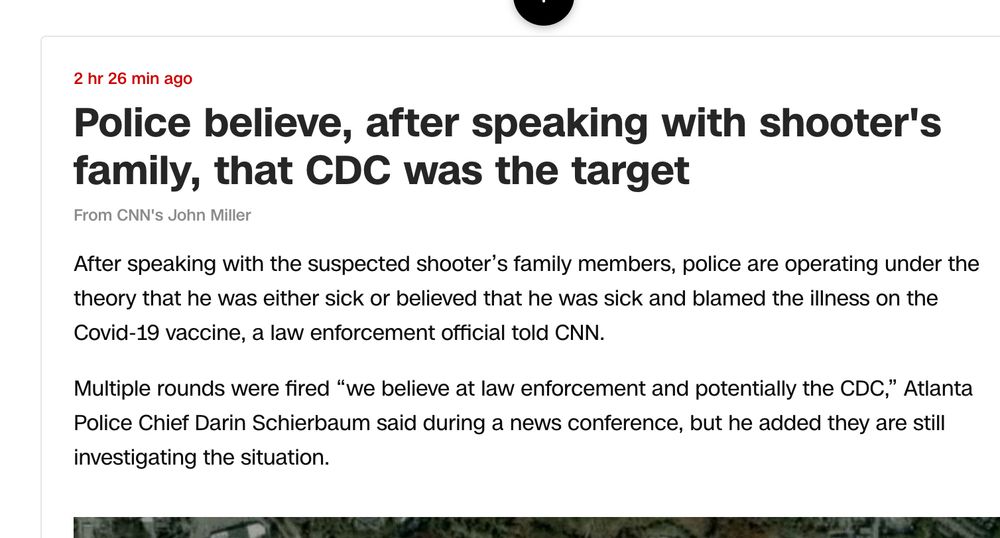 Police believe, after speaking with shooter's family, that CDC was the target
From CNN's John Miller

After speaking with the suspected shooter’s family members, police are operating under the theory that he was either sick or believed that he was sick and blamed the illness on the Covid-19 vaccine, a law enforcement official told CNN. 