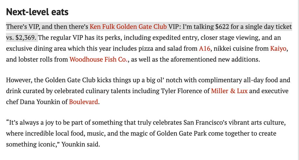 There’s VIP, and then there’s Ken Fulk Golden Gate Club VIP: I’m talking $622 for a single day ticket vs. $2,369. The regular VIP has its perks, including expedited entry, closer stage viewing, and an exclusive dining area which this year includes pizza and salad from A16, nikkei cuisine from Kaiyo, and lobster rolls from Woodhouse Fish Co., as well as the aforementioned new additions.

However, the Golden Gate Club kicks things up a big ol’ notch with complimentary all-day food and drink curated by celebrated culinary talents including Tyler Florence of Miller & Lux and executive chef Dana Younkin of Boulevard.

“It’s always a joy to be part of something that truly celebrates San Francisco’s vibrant arts culture, where incredible local food, music, and the magic of Golden Gate Park come together to create something iconic,” Younkin said.

full story:
https://www.sfexaminer.com/news/the-city/outside-lands-2025-food-guide-new-restaurants-best-dishes/article_03f23e8b-9c2d-4d9e-8340-1580f0e6b0e4.html