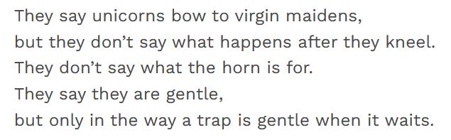 They say unicorns bow to virgin maidens,
but they don’t say what happens after they kneel.
They don’t say what the horn is for.
They say they are gentle,
but only in the way a trap is gentle when it waits.