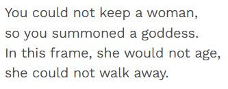 You could not keep a woman,
so you summoned a goddess.
In this frame, she would not age,
she could not walk away.