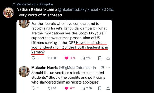 Shurjoka repostet Nathan Kalman-Lamb: Every word of this thread

Im Screenshot von Kalman-Lamb:

2 Tweets von Malcolm Harris: For the liberals who have come around to recognizing Israel's genocidal campaign, what are the implications besides Stop? Do you all support the war crimes prosecutions of US citizens serving in the IDF? How does it shape your understanding of the Houthi leadership in Yemen? (die letzte Frage von mir unterstrichen).

Should the universities reinstate suspended students? Should the pundits and politicians who slandered them as racists apologize?