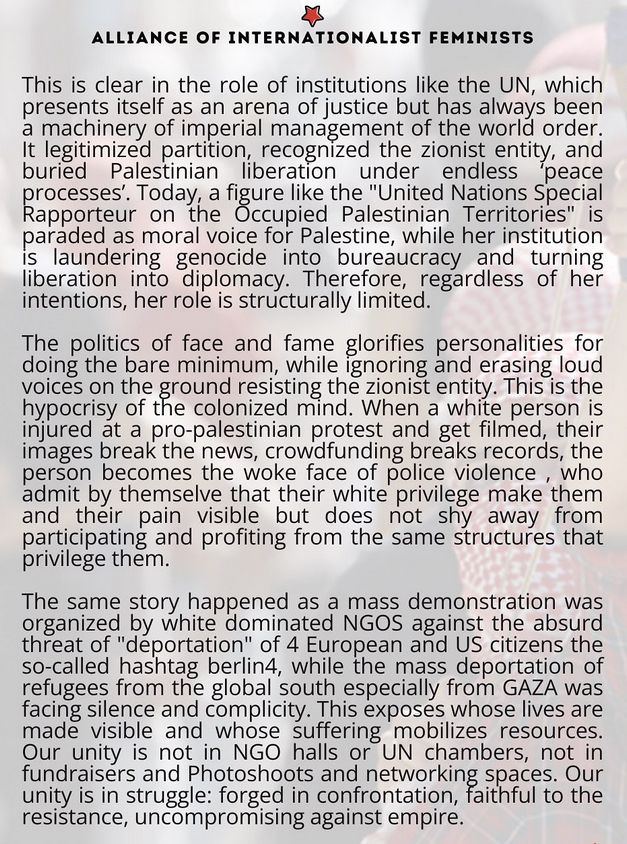 Alliance of internationalist feminists

This is clear in the role of institutions like the UN, which presents itself as an arena of justice but has always been a machinery of imperial management of the world order. It legitimized partition, recognized the zionist entity, and buried Palestinian liberation under endless peace processes'. Today, a figure like the "United Nations Special Rapporteur on the Occupied Palestinian Territories" is paraded as moral voice for Palestine, while her institution is laundering genocide into bureaucracy and turning liberation into diplomacy. Therefore, regardless of her intentions, her role is structurally limited.

The politics of face and fame glorifies personalities for doing the bare minimum, while Ignoring and erasing loud voices on the round resisting the zionist entity. This is the hypocrisy of the colonized mind. When a white person is injured at a pro-palestinian protest and get filmed, their images break the news, crowdfunding breaks records, the person becomes the woke face of police violence , who admit by themselve that their white privilege make them and their pain visible but does not shy away from participating and profiting from the same structures that privilege them.

The same story happened as a mass demonstration was organized by white dominated NGOS against the absurd threat of "deportation" of 4 European and US citizens the so-called hashtag berlin4, while the mass deportation of refugees from the global south especially from GAZA was facing silence and complicity. This exposes whose lives are made visible and whose suffering mobilizes resources. Our unity is not in NGO halls or UN chambers, not in fundraisers and Photoshoots and networking spaces. Our unity is in struggle: forged in confrontation, faithful to the resistance, uncompromising against empire.