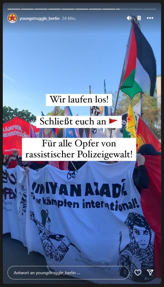 Young Struggle Berlin auf Instagram in einer Story.

Wir laufen los! Schließt euch an 🚩Für alle Opfer rassistischer Polizeigewalt!

Im Hintergrund eine Aufnahme eines Transpis von einer Demo. Auf dem Transparent das Logo von Young Struggle, darunter Jin, Jiyan, Azadî sowie "Frauen kämpfen international!", rechts darunter ein Konterfeit von Leila Khaled.