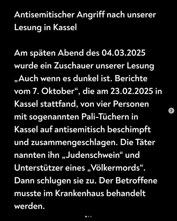 Antisemitischer Angriff nach unserer Lesung in Kassel

Am späten Abend des 04.03.2025 wurde ein Zuschauer unserer Lesung „Auch wenn es dunkel ist. Berichte vom 7. Oktober", die am 23.02.2025 in Kassel stattfand, von vier Personen mit sogenannten Pali-Tüchern in Kassel auf antisemitisch beschimpft und zusammengeschlagen. Die Täter nannten ihn „Judenschwein" und Unterstützer eines „Völkermords" Dann schlugen sie zu. Der Betroffene musste im Krankenhaus behandelt werden.