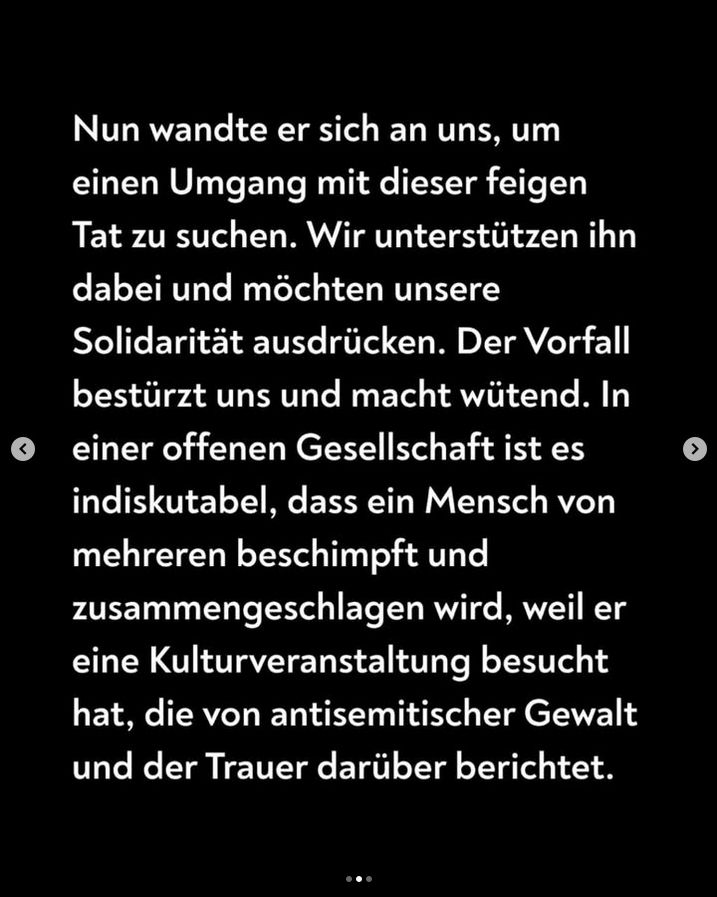 Nun wandte er sich an uns, um einen Umgang mit dieser feigen Tat zu suchen. Wir unterstützen ihn dabei und möchten unsere Solidarität ausdrücken. Der Vorfall bestürzt uns und macht wütend. In einer offenen Gesellschaft ist es indiskutabel, dass ein Mensch von mehreren beschimpft und zusammengeschlagen wird, weil er eine Kulturveranstaltung besucht hat, die von antisemitischer Gewalt und der Trauer darüber berichtet.