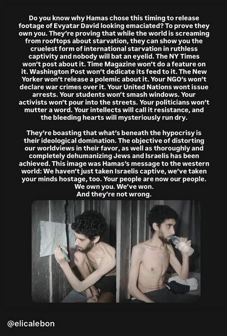 Do you know Why Hamas chose this timing to release footage of Evyatar David looking emaciated? To prove they own you. They're proving that while the world is screaming from rooftops about starvation, they can show you the cruelest form of international starvation in ruthless captivity and nobody will bat an eyelid. The NY Times won't post about it. Time Magazine won't do a feature on it. Washington Post won't dedicate its feed to it. The New Yorker won't release a polemic about it. Your NGO's won't declare war crimes over it. Your United Nations wont issue arrests. Your students won't smash windows. Your activists won't pour into the streets. Your politicians won't mutter a word. Your intellects will call it resistance, and the bleeding hearts will mysteriously run dry. They're boasting that what's beneath the hypocrisy is their ideological domination. The objective of distorting our worldviews in their favor, as well as thoroughly and completely dehumanizing Jews and Israelis has been achieved. This image was Hamas's message to the western world: We haven't just taken Israelis captive, we've taken your minds hostage, too. Your people are now our people. We own you. We've won. And they're not wrong.

Darunter 2 Fotos von Evyatar David. Auf beiden Fotos ist er ziemlich abgemagert. Links sitzt er nur in einer kurzen Hose/Unterhose bekleidet in einer dunklen Umgebung, vermutlich einem Tunnel. Er hat einen Stift in der Hand und hält ihn an ein weißes Blatt. Rechts auf dem Bild sitzt er und trinkt aus einer Flasche.

@elicalebon