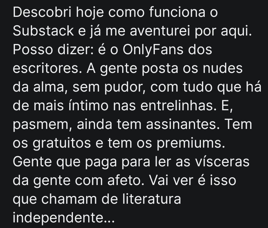 Descobri hoje como funciona o Substack e já me aventurei por aqui. Posso dizer: é o OnlyFans dos escritores. A gente posta os nudes da alma, sem pudor, com tudo que há de mais íntimo nas entrelinhas. E, pasmem, ainda tem assinantes. Tem os gratuitos e tem os premiums. Gente que paga para ler as vísceras da gente com afeto. Vai ver é isso que chamam de literatura independente…