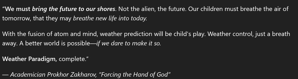 A quote that reads:

"We must bring the future to our shores. Not the alien, the future. Our children must breath the air of tomorrow, that they may breathe new life into today.

With the fusion of atom and mind, weather prediction will be childs play. Weather control, just a breath away. A better world is possible -- if we dare to make it so.

Weather Paradigm, complete."

--Academician Prokhor Zakharov, "Forcing the Hand of God"