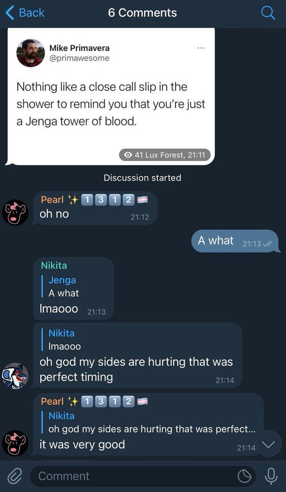 Mike Primavera: Nothing like a close call slip in the shower to remind you that you’re just a Jenga tower of blood.
Pearl: oh no
Jenga: A what
Nikita (to Jenga): lmaooo oh god my sides are hurting that was perfect timing
Pearl (to Nikita): it was very good