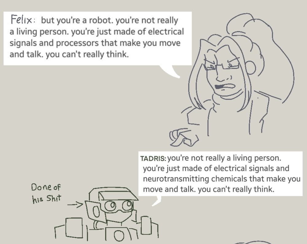 Felix (a man with long bangs, a ponytail, and glasses, pointing at a green robot): But you’re a robot. you’re not really a living person. you’re just made of electrical signals and processors that make you move and talk. you can’t really think.

Tadris (a green robot with expressionless eyes, looking up at Felix): you’re not really a living person. you’re just made of electrical signals and neurotransmitting chemicals that make you move and talk. you can’t really think.