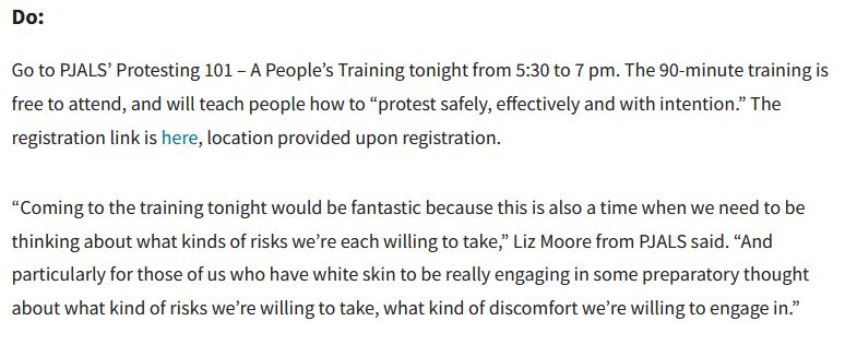 Do:

Go to PJALS’ Protesting 101 – A People’s Training tonight from 5:30 to 7 pm. The 90-minute training is free to attend, and will teach people how to “protest safely, effectively and with intention.” The registration link is here, location provided upon registration. 

“Coming to the training tonight would be fantastic because this is also a time when we need to be thinking about what kinds of risks we’re each willing to take,” Liz Moore from PJALS said. “And particularly for those of us who have white skin to be really engaging in some preparatory thought about what kind of risks we’re willing to take, what kind of discomfort we’re willing to engage in.”