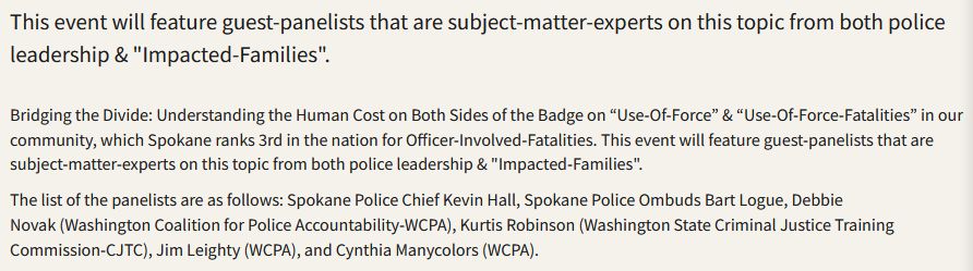 

This event will feature guest-panelists that are subject-matter-experts on this topic from both police leadership & "Impacted-Families".

Bridging the Divide: Understanding the Human Cost on Both Sides of the Badge on “Use-Of-Force” & “Use-Of-Force-Fatalities” in our community, which Spokane ranks 3rd in the nation for Officer-Involved-Fatalities. This event will feature guest-panelists that are subject-matter-experts on this topic from both police leadership & "Impacted-Families".

The list of the panelists are as follows: Spokane Police Chief Kevin Hall, Spokane Police Ombuds Bart Logue, Debbie Novak (Washington Coalition for Police Accountability-WCPA), Kurtis Robinson (Washington State Criminal Justice Training Commission-CJTC), Jim Leighty (WCPA), and Cynthia Manycolors (WCPA).