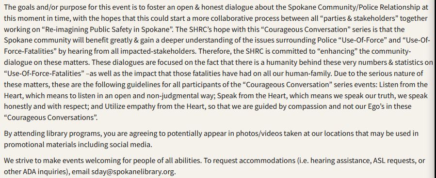 The goals and/or purpose for this event is to foster an open & honest dialogue about the Spokane Community/Police Relationship at this moment in time, with the hopes that this could start a more collaborative process between all “parties & stakeholders” together working on “Re-imagining Public Safety in Spokane”. The SHRC’s hope with this “Courageous Conversation” series is that the Spokane community will benefit greatly & gain a deeper understanding of the issues surrounding Police “Use-Of-Force” and “Use-Of-Force-Fatalities” by hearing from all impacted-stakeholders. Therefore, the SHRC is committed to “enhancing” the community-dialogue on these matters. These dialogues are focused on the fact that there is a humanity behind these very numbers & statistics on “Use-Of-Force-Fatalities” –as well as the impact that those fatalities have had on all our human-family. Due to the serious nature of these matters, these are the following guidelines for all participants of the “Courageous Conversation” series events: Listen from the Heart, which means to listen in an open and non-judgmental way; Speak from the Heart, which means we speak our truth, we speak honestly and with respect; and Utilize empathy from the Heart, so that we are guided by compassion and not our Ego’s in these “Courageous Conversations”.

By attending library programs, you are agreeing to potentially appear in photos/videos taken at our locations that may be used in promotional materials including social media.

We strive to make events welcoming for people of all abilities. To request accommodations (i.e. hearing assistance, ASL requests, or other ADA inquiries), email sday@spokanelibrary.org.