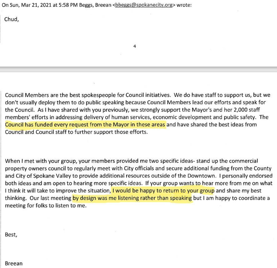 On Sun, Mar 21, 2021 at 5:58 PM Beggs, Breean wrote:

Chud,

Council Members are the best spokespeople for Council Initiatives. We do have staff to support us, but we usually don't deploy them to do public speaking because Council Members lead our efforts and speak for Council. As I have shared with you previously, we strongly support the Mayor's and her 2,000 staff members' efforts in addressing delivery of human services, economic development and public safety. The Council has funded every request from the Mayor in these areas and have shared the best ideas from Council and Council staff to further support those efforts.

When I met with your group, your members provided me two specific ideas-stand up the commercial property owners council to regularly meet with City officials and secure additional funding from the County and City of Spokane Valley to provide additional resources outside of the Downtown. I personally endorsed both ideas and am open to hearing more specific ideas. If your group wants to hear more from me on what I think it will take to improve the situation, I would be happy to return to your group and share my best thinking. Our last meeting by design was me listening rather than speaking but I am happy to coordinate a meeting for folks to listen to me.

Best,

Breean