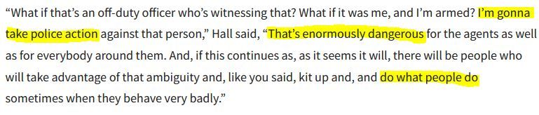 “What if that’s an off-duty officer who’s witnessing that? What if it was me, and I’m armed? I’m gonna take police action against that person,” Hall said, “That’s enormously dangerous for the agents as well as for everybody around them. And, if this continues as, as it seems it will, there will be people who will take advantage of that ambiguity and, like you said, kit up and, and do what people do sometimes when they behave very badly.”