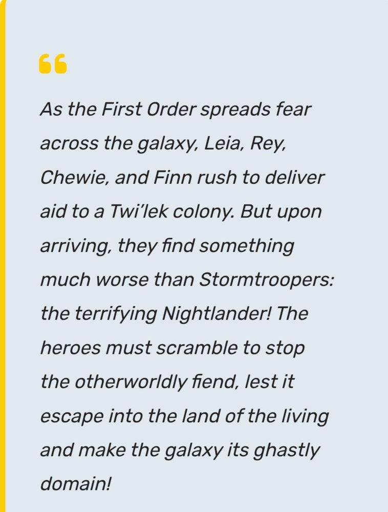 "As the First Order spreads fear across the galaxy, Leia, Rey, Chewie and Finn rush to deliver aid to a Twi'lek colony. But upon arriving, they find something much worse than Stormtroopers: the terrifying Nightlander! The heroes must scramble to stop the otherworldly fiend, lest it escape into the land of the living and make the galaxy its ghastly domain! 