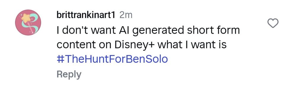 An Instagram comment I left on the Disney+ Instagram page that says: I don't want AI generated short form content on Disney+. What I want is The Hunt For Ben Solo. 