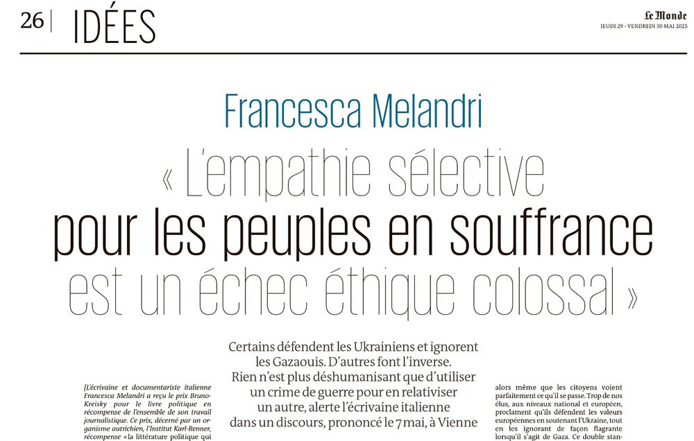 Francesca Melandri
« Lempathie sélective pour les peuples en souffrance est un échec ethique colossal »
Certains défendent les Ukrainiens et ignorent les Gazaouis. D'autres font l'inverse.
Rien n'est plus déshumanisant que d'utiliser un crime de guerre pour en relativiser un autre, alerte l'écrivaine italienne dans un discours, prononcé le 7 mai, à Vienne.