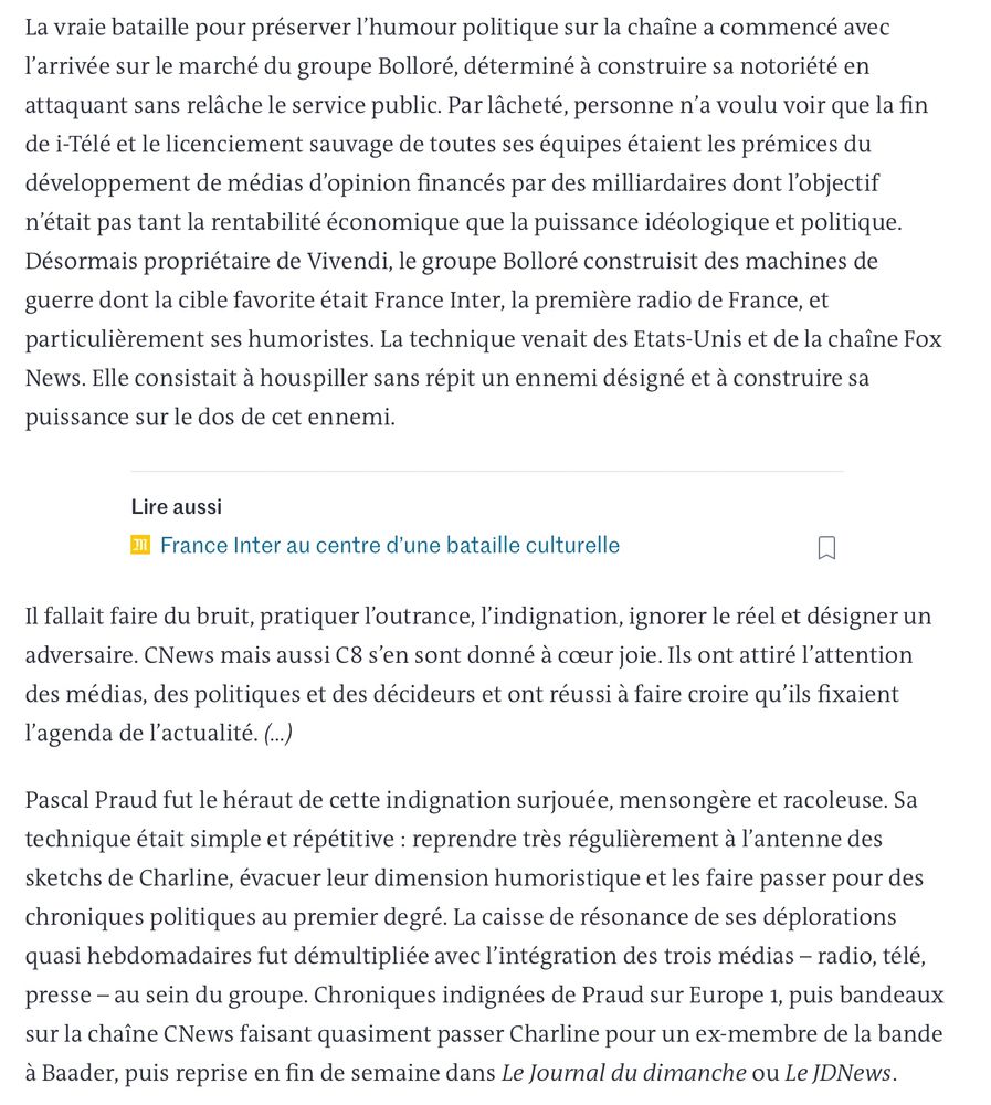 La vraie bataille pour préserver l'humour politique sur la chaîne a commencé avec l'arrivée sur le marché du groupe Bolloré, déterminé à construire sa notoriété en attaquant sans relâche le service public. Par lâcheté, personne n'a voulu voir que la fin de i-Télé et le licenciement sauvage de toutes ses équipes étaient les prémices du développement de médias d'opinion financés par des milliardaires dont l'objectif n'était pas tant la rentabilité économique que la puissance idéologique et politique.
Désormais propriétaire de Vivendi, le groupe Bolloré construisit des machines de guerre dont la cible favorite était France Inter, la première radio de France, et particulièrement ses humoristes. La technique venait des Etats-Unis et de la chaîne Fox News. Elle consistait à houspiller sans répit un ennemi désigné et à construire sa puissance sur le dos de cet ennemi.
Lire aussi
m France Inter au centre d'une bataille culturelle
Il fallait faire du bruit, pratiquer l'outrance, l'indignation, ignorer le réel et désigner un adversaire. CNews mais aussi C8 s'en sont donné à cœur joie. Ils ont attiré l'attention des médias, des politiques et des décideurs et ont réussi à faire croire qu'ils fixaient l'agenda de l'actualité. (..)
Pascal Praud fut le héraut de cette indignation surjouée, mensongère et racoleuse. Sa technique était simple et répétitive : reprendre très régulièrement à l'antenne des sketchs de Charline, évacuer leur dimension humoristique et les faire passer pour des chroniques politiques au premier degré. La caisse de résonance de ses déplorations quasi hebdomadaires fut démultipliée avec l'intégration des trois médias - radio, télé, presse - au sein du groupe. Chroniques indignées de Praud sur Europe 1, puis bandeaux sur la chaîne CNews faisant quasiment passer Charline pour un ex-membre de la bande à Baader, puis reprise en fin de semaine dans Le Journal du dimanche ou Le JDNews.
