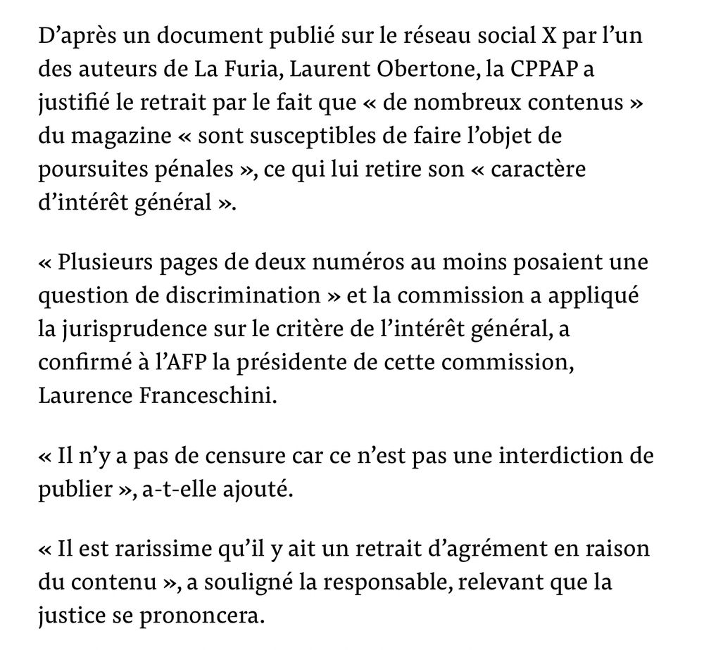 Extrait article
D'après un document publié sur le réseau social X par l'un des auteurs de La Furia, Laurent Obertone, la CPPAP a justifié le retrait par le fait que « de nombreux contenus » du magazine « sont susceptibles de faire l'objet de poursuites pénales », ce qui lui retire son « caractère d'intérêt général ».
« Plusieurs pages de deux numéros au moins posaient une question de discrimination » et la commission a appliqué la jurisprudence sur le critère de l'intérêt général, a confirmé à l'AFP la présidente de cette commission, Laurence Franceschini.
«Il n'y a pas de censure car ce n'est pas une interdiction de publier », a-t-elle ajouté.
«Il est rarissime qu'il y ait un retrait d'agrément en raison du contenu », a souligné la responsable, relevant que la justice se prononcera.