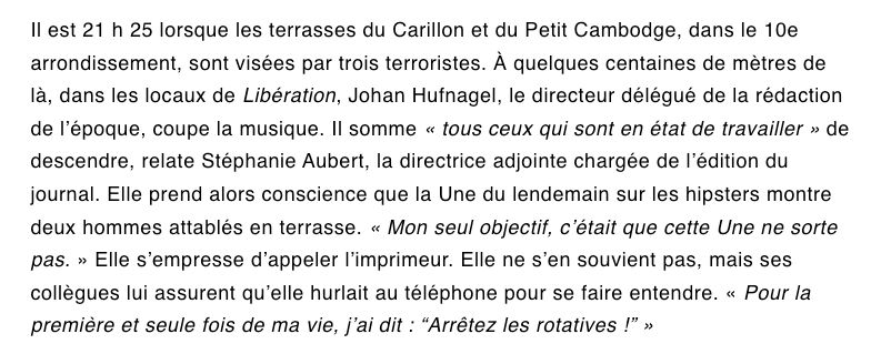 Il est 21 h 25 lorsque les terrasses du Carillon et du Petit Cambodge, dans le 10e arrondissement, sont visées par trois terroristes. À quelques centaines de mètres de là, dans les locaux de Libération, Johan Hufnagel, le directeur délégué de la rédaction de l’époque, coupe la musique. Il somme « tous ceux qui sont en état de travailler » de descendre, relate Stéphanie Aubert, la directrice adjointe chargée de l’édition du journal. Elle prend alors conscience que la Une du lendemain sur les hipsters montre deux hommes attablés en terrasse. « Mon seul objectif, c’était que cette Une ne sorte pas. » Elle s’empresse d’appeler l’imprimeur. Elle ne s’en souvient pas, mais ses collègues lui assurent qu’elle hurlait au téléphone pour se faire entendre. « Pour la première et seule fois de ma vie, j’ai dit : “Arrêtez les rotatives !” »