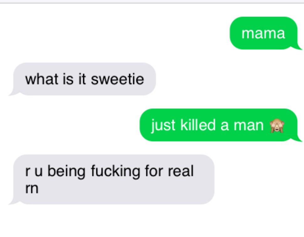 mama
what is it sweetie
just killed a man (see no evil monkey)
r u being fucking for real rn