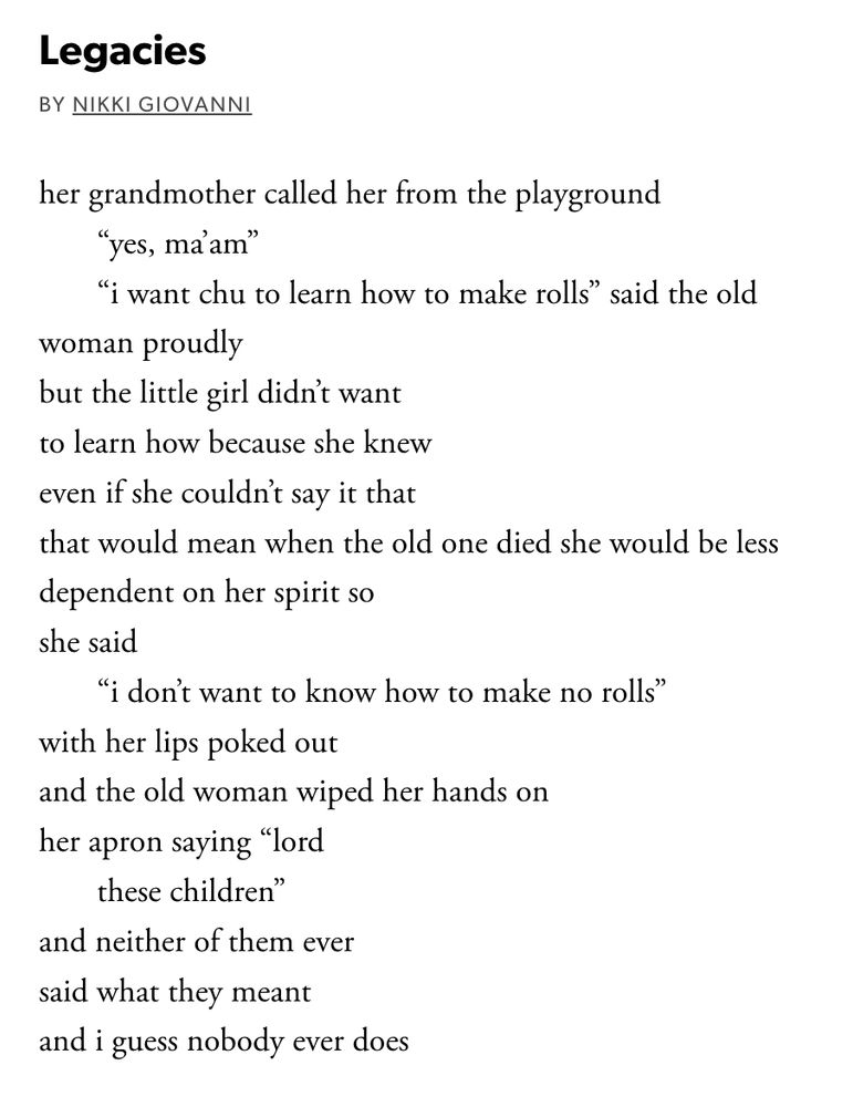 poem - 'legacies' by nikki giovanni (text below)
her grandmother called her from the playground   
       “yes, ma’am”
       “i want chu to learn how to make rolls” said the old   
woman proudly
but the little girl didn’t want
to learn how because she knew
even if she couldn’t say it that
that would mean when the old one died she would be less   
dependent on her spirit so
she said
       “i don’t want to know how to make no rolls”
with her lips poked out
and the old woman wiped her hands on
her apron saying “lord
       these children”
and neither of them ever
said what they meant
and i guess nobody ever does