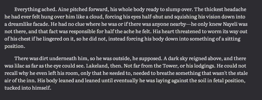 Everything ached. Aine pitched forward, his whole body ready to slump over. The thickest headache he had ever felt hung over him like a cloud, forcing his eyes half-shut and squishing his vision down into a dreamlike facade. He had no clue where he was or if there was anyone nearby—he only knew Nayeli was not there, and that fact was responsible for half the ache he felt. His heart threatened to worm its way out of his chest if he lingered on it, so he did not, instead forcing his body down into something of a sitting position. 

There was dirt underneath him, so he was outside, he supposed. A dark sky reigned above, and there was lilac as far as the eye could see. Lakeland, then. Not far from the Tower, or his lodgings. He could not recall why he even left his room, only that he needed to, needed to breathe something that wasn't the stale air of the inn. His body leaned and leaned until eventually he was laying against the soil in fetal position, tucked into himself. 
