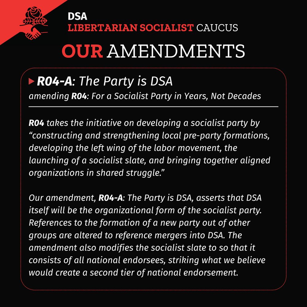 A black background with DSA LSC flag in upper left corner. Title: DSA LSC Our Amendments
A red dotted rectangle with rounded corners with a white solid horizontal line in the upper fifth of the rectangle. A red triangle pointing right followed by header text: R04-A: The Party is DSA
Subtitle: amending R04: For a Socialist Party in Years, Not Decades
Body text under the white solid line:
R04 takes the initiative on developing a socialist party by “constructing and strengthening local pre-party formations, developing the left wing of the labor movement, the launching of a socialist slate, and bringing together aligned organizations in shared struggle.”
Our amendment, R04-A: The Party is DSA, asserts that DSA itself will be the organizational form of the socialist party. References to the formation of a new party out of other groups are altered to reference mergers into DSA. The amendment also modifies the socialist slate to so that it consists of all national endorsees, striking what we believe would create a second tier of national endorsement.