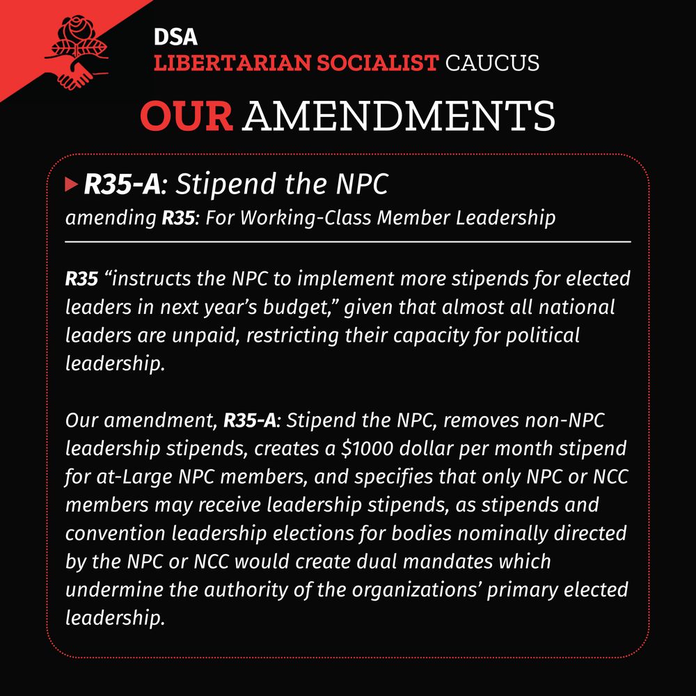 A black background with DSA LSC flag in upper left corner. Title: DSA LSC Our Amendments
A red dotted rectangle with rounded corners with a white solid horizontal line in the upper fifth of the rectangle. A red triangle pointing right followed by header text: R35-A: Stipend the NPC
Subtitle: amending R35: For Working-Class Member Leadership
Body text under the white solid line:
R35 “instructs the NPC to implement more stipends for elected leaders in next year’s budget,” given that almost all national leaders are unpaid, restricting their capacity for political leadership.
Our amendment, R35-A: Stipend the NPC, removes non-NPC leadership stipends, creates a $1000 dollar per month stipend for at-Large NPC members, and specifies that only NPC or NCC members may receive leadership stipends, as stipends and convention leadership elections for bodies nominally directed by the NPC or NCC would create dual mandates which undermine the authority of the organizations’ primary elected leadership.