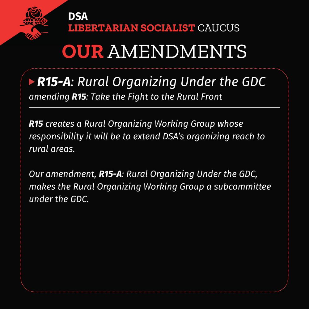 A black background with DSA LSC flag in upper left corner. Title: DSA LSC Our Amendments
A red dotted rectangle with rounded corners with a white solid horizontal line in the upper fifth of the rectangle. A red triangle pointing right followed by header text: R15-A: Rural Organizing Under the GDC
Subtitle: amending R15: Take the Fight to the Rural Front
Body text under the white solid line:
R15 creates a Rural Organizing Working Group whose responsibility it will be to extend DSA’s organizing reach to rural areas.
Our amendment, R15-A: Rural Organizing Under the GDC, makes the Rural Organizing Working Group a subcommittee under the GDC.

