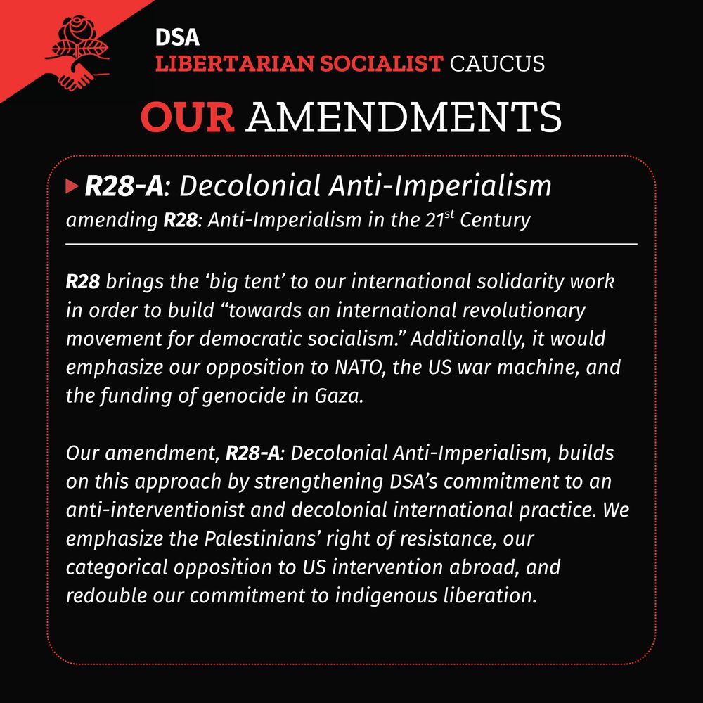  A black background with DSA LSC flag in upper left corner. Title: DSA LSC Our Amendments
A red dotted rectangle with rounded corners with a white solid horizontal line in the upper fifth of the rectangle. A red triangle pointing right followed by header text: R28-A: Decolonial Anti-Imperialism
Subtitle: amending R28: Anti-Imperialism in the 21st Century
Body text under the white solid line:
R28 brings the ‘big tent’ to our international solidarity work in order to build “towards an international revolutionary movement for democratic socialism.” Additionally, it would emphasize our opposition to NATO, the US war machine, and the funding of genocide in Gaza.
Our amendment, R28-A: Decolonial Anti-Imperialism, builds on this approach by strengthening DSA’s commitment to an anti-interventionist and decolonial international practice. We emphasize the Palestinians’ right of resistance, our categorical opposition to US intervention abroad, and redouble our commitment to indigenous liberation.